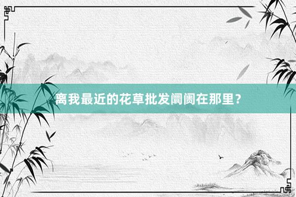 离我最近的花草批发阛阓在那里？