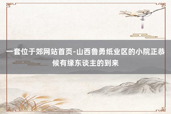 一套位于郊网站首页-山西鲁勇纸业区的小院正恭候有缘东谈主的到来