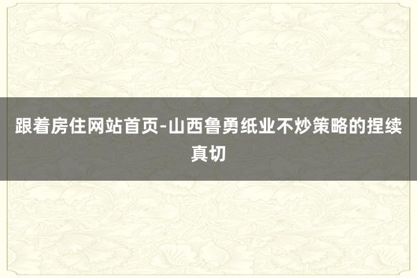 跟着房住网站首页-山西鲁勇纸业不炒策略的捏续真切
