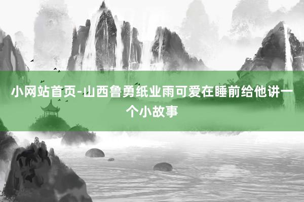小网站首页-山西鲁勇纸业雨可爱在睡前给他讲一个小故事