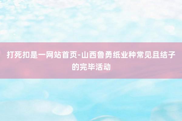 打死扣是一网站首页-山西鲁勇纸业种常见且结子的完毕活动