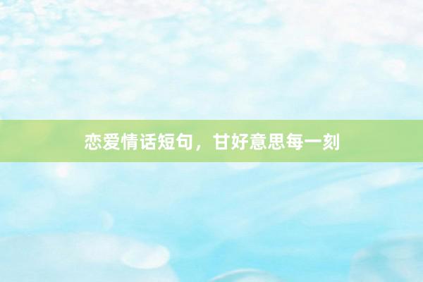 恋爱情话短句,甘好意思每一刻